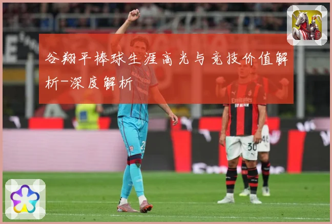 谷翔平棒球生涯高光与竞技价值解析-深度解析