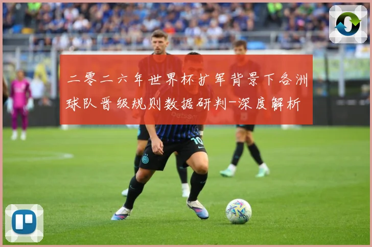 二零二六年世界杯扩军背景下各洲球队晋级规则数据研判-深度解析