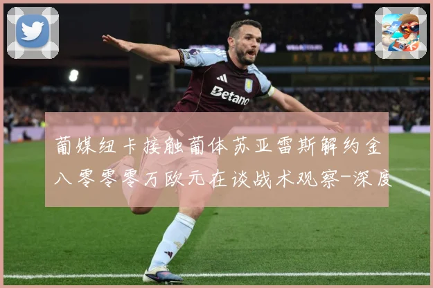葡媒纽卡接触葡体苏亚雷斯解约金八零零零万欧元在谈战术观察-深度解析