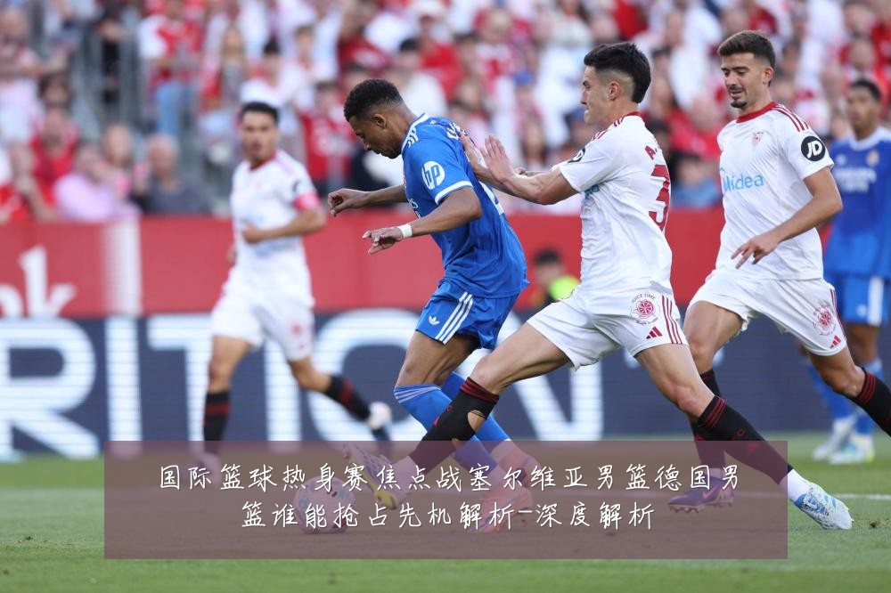 国际篮球热身赛焦点战塞尔维亚男篮德国男篮谁能抢占先机解析-深度解析